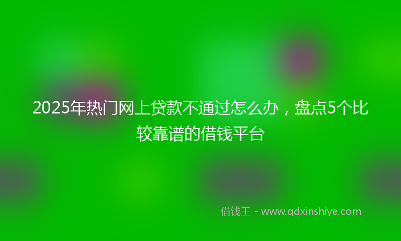 2025年热门网上贷款不通过怎么办，盘点5个比较靠谱的借钱平台