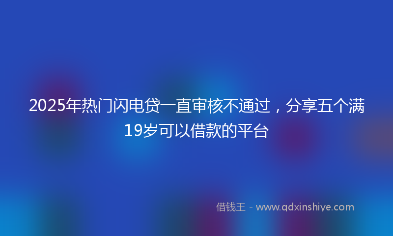 2025年热门闪电贷一直审核不通过，分享五个满19岁可以借款的平台