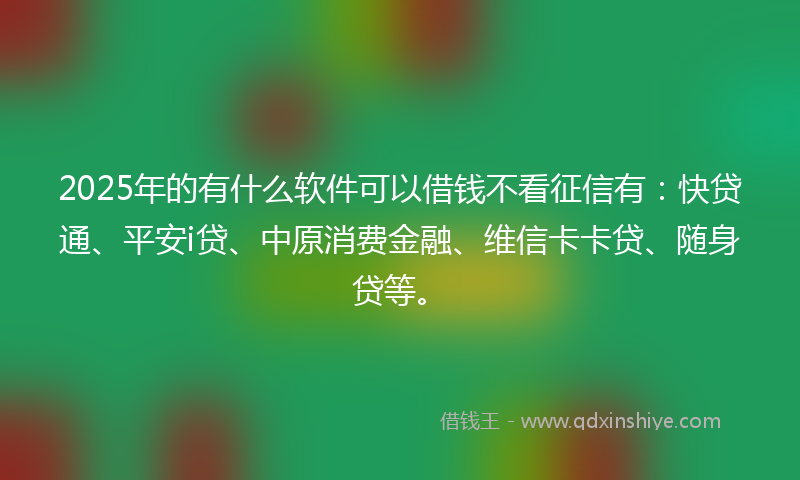2025年的有什么软件可以借钱不看征信有：快贷通、平安i贷、中原消费金融、维信卡卡贷、随身贷等。