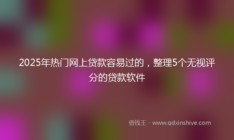 2025年热门网上贷款容易过的，整理5个无视评分的贷款软件