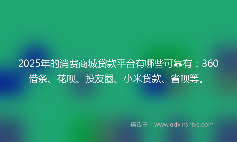 2025年的消费商城贷款平台有哪些可靠有：360借条、花呗、投友圈、小米贷款、省呗等。