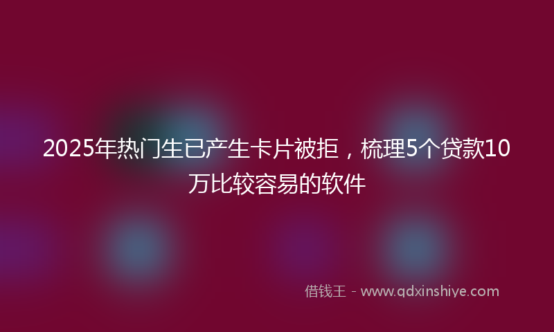 2025年热门生已产生卡片被拒，梳理5个贷款10万比较容易的软件