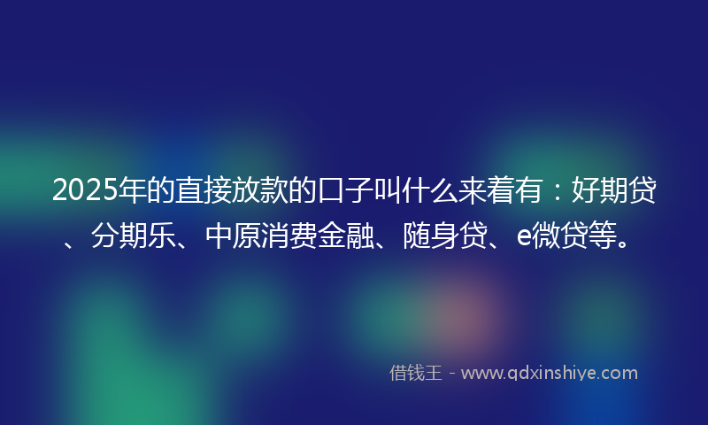 2025年的直接放款的口子叫什么来着有：好期贷、分期乐、中原消费金融、随身贷、e微贷等。