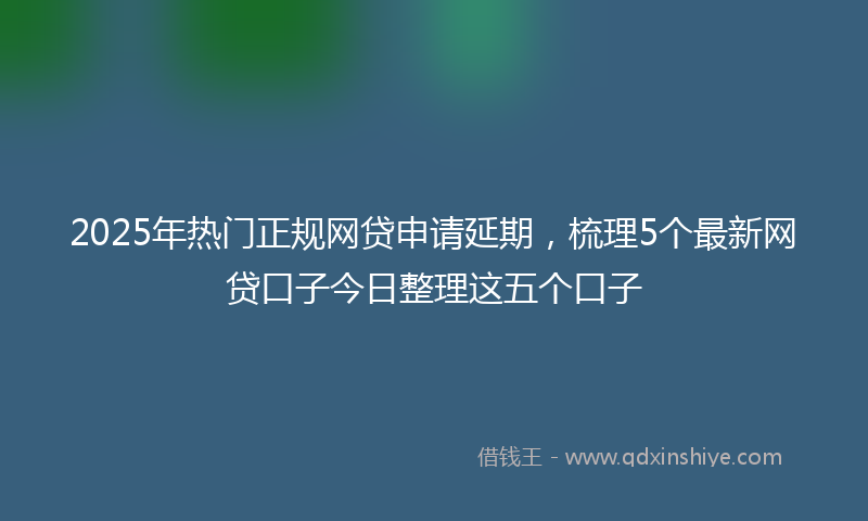2025年热门正规网贷申请延期，梳理5个最新网贷口子今日整理这五个口子