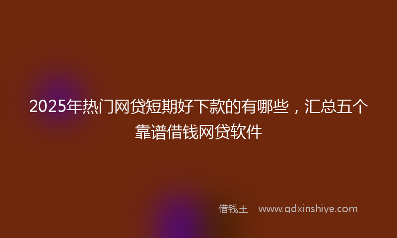 2025年热门网贷短期好下款的有哪些，汇总五个靠谱借钱网贷软件