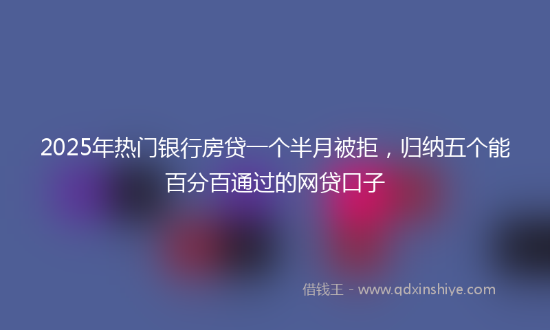 2025年热门银行房贷一个半月被拒，归纳五个能百分百通过的网贷口子