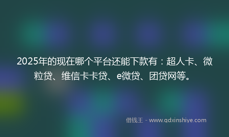 2025年的现在哪个平台还能下款有：超人卡、微粒贷、维信卡卡贷、e微贷、团贷网等。
