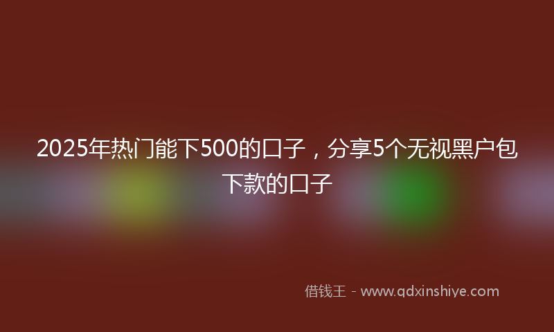 2025年热门能下500的口子，分享5个无视黑户包下款的口子