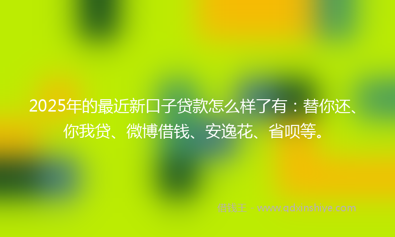2025年的最近新口子贷款怎么样了有：替你还、你我贷、微博借钱、安逸花、省呗等。