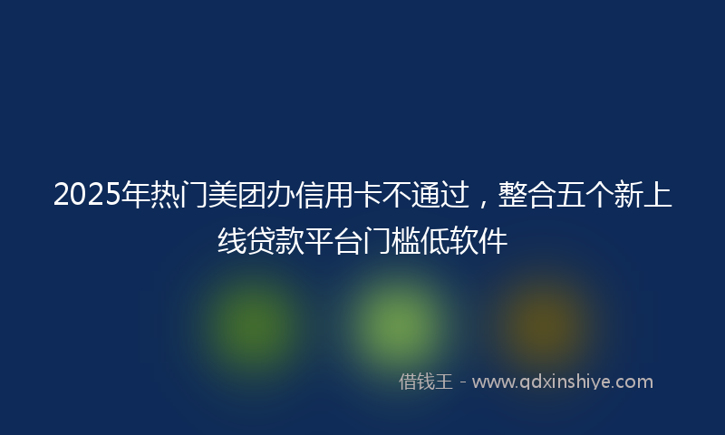2025年热门美团办信用卡不通过，整合五个新上线贷款平台门槛低软件