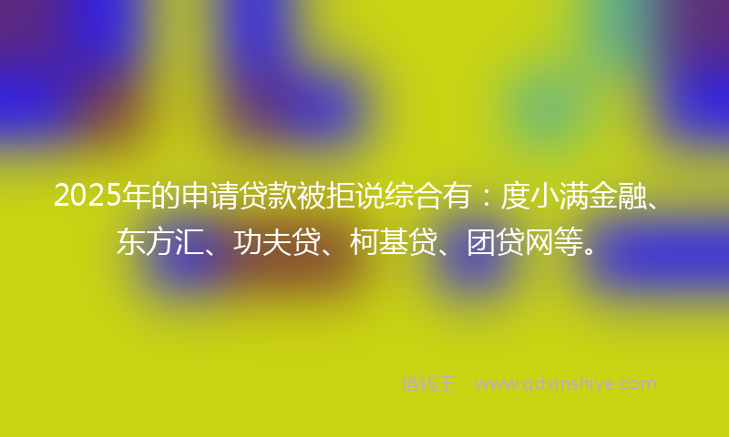 2025年的申请贷款被拒说综合有：度小满金融、东方汇、功夫贷、柯基贷、团贷网等。