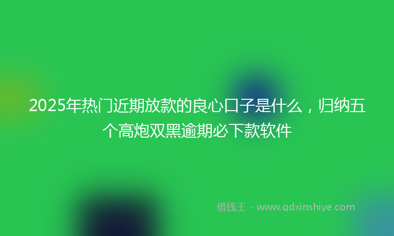 2025年热门近期放款的良心口子是什么，归纳五个高炮双黑逾期必下款软件