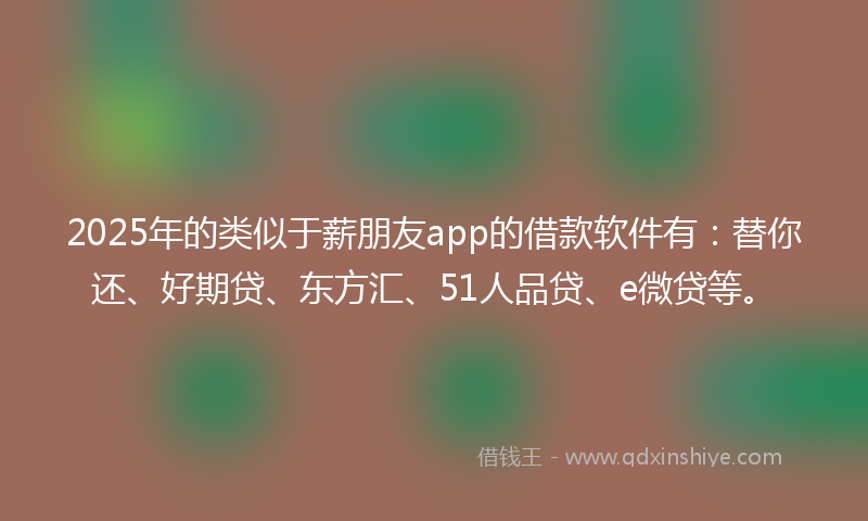 2025年的类似于薪朋友app的借款软件有：替你还、好期贷、东方汇、51人品贷、e微贷等。
