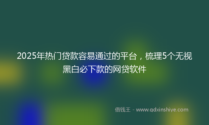2025年热门贷款容易通过的平台，梳理5个无视黑白必下款的网贷软件
