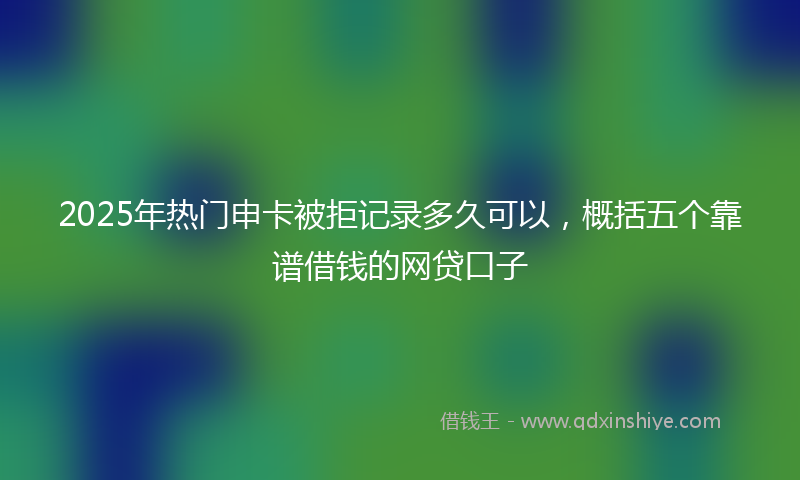 2025年热门申卡被拒记录多久可以，概括五个靠谱借钱的网贷口子