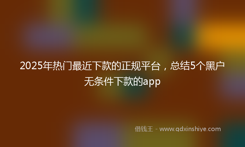 2025年热门最近下款的正规平台，总结5个黑户无条件下款的app