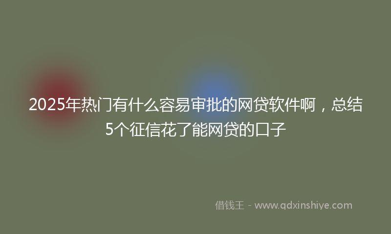 2025年热门有什么容易审批的网贷软件啊，总结5个征信花了能网贷的口子