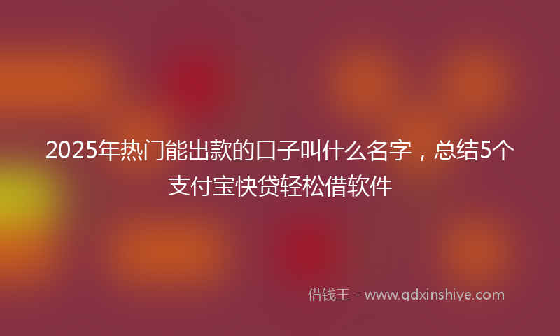 2025年热门能出款的口子叫什么名字，总结5个支付宝快贷轻松借软件