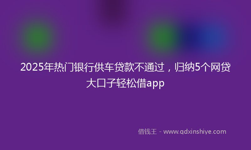 2025年热门银行供车贷款不通过，归纳5个网贷大口子轻松借app