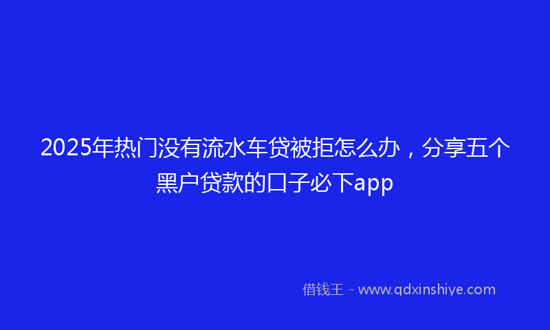 2025年热门没有流水车贷被拒怎么办，分享五个黑户贷款的口子必下app