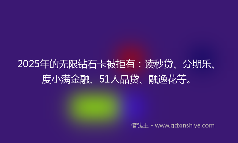 2025年的无限钻石卡被拒有：读秒贷、分期乐、度小满金融、51人品贷、融逸花等。