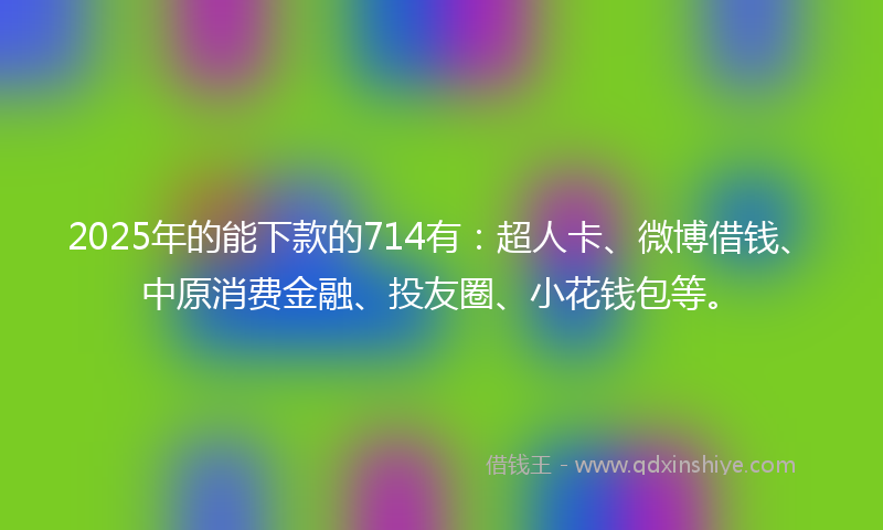 2025年的能下款的714有：超人卡、微博借钱、中原消费金融、投友圈、小花钱包等。