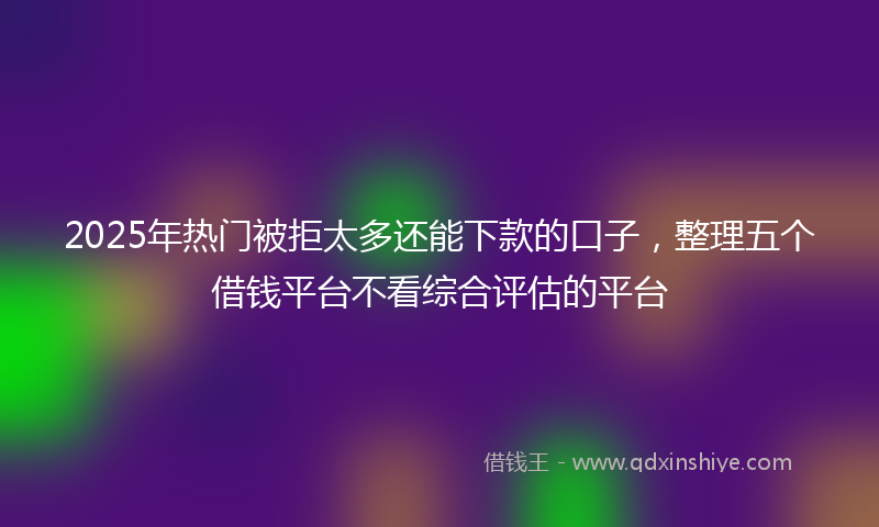 2025年热门被拒太多还能下款的口子，整理五个借钱平台不看综合评估的平台