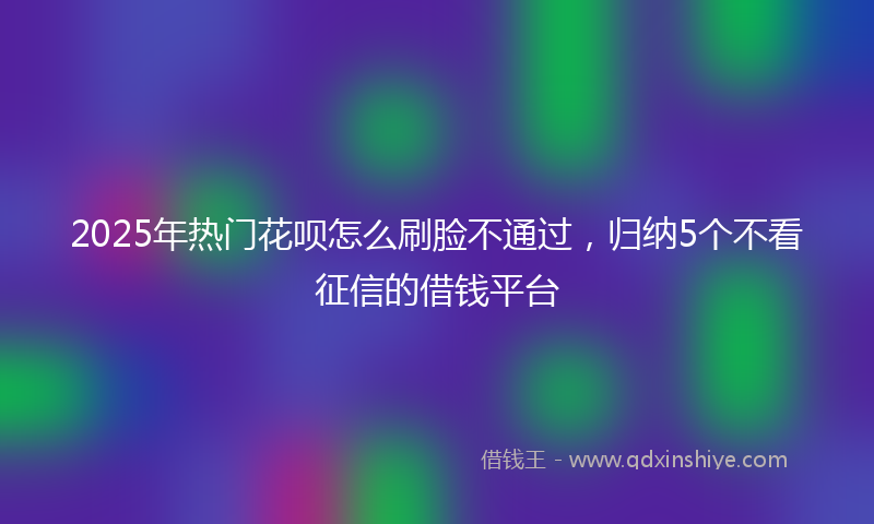 2025年热门花呗怎么刷脸不通过，归纳5个不看征信的借钱平台