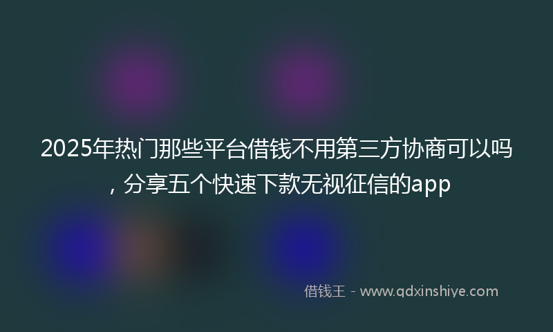 2025年热门那些平台借钱不用第三方协商可以吗，分享五个快速下款无视征信的app