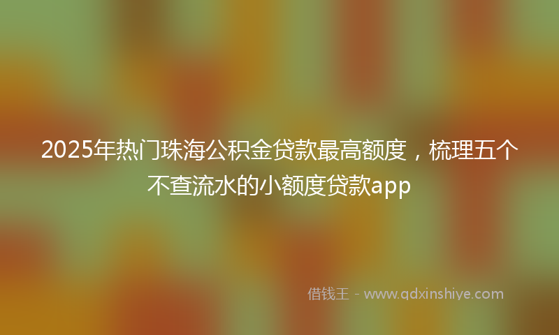 2025年热门珠海公积金贷款最高额度，梳理五个不查流水的小额度贷款app