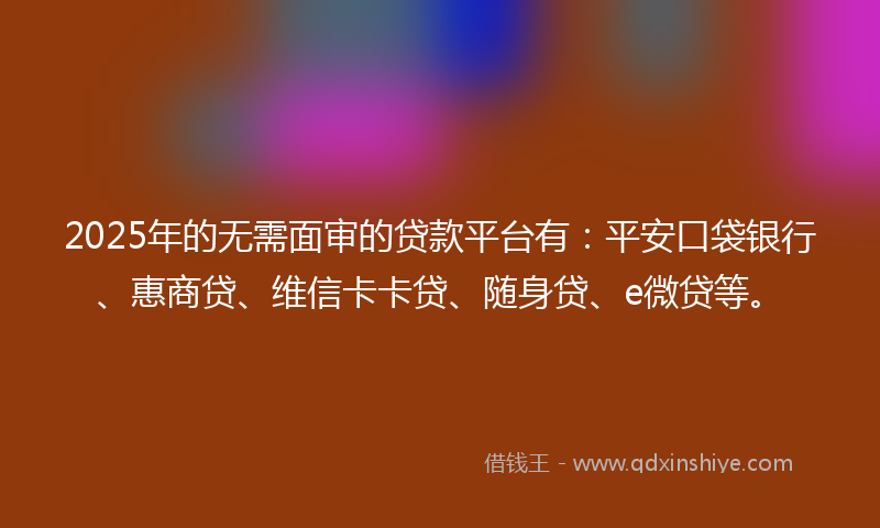 2025年的无需面审的贷款平台有：平安口袋银行、惠商贷、维信卡卡贷、随身贷、e微贷等。