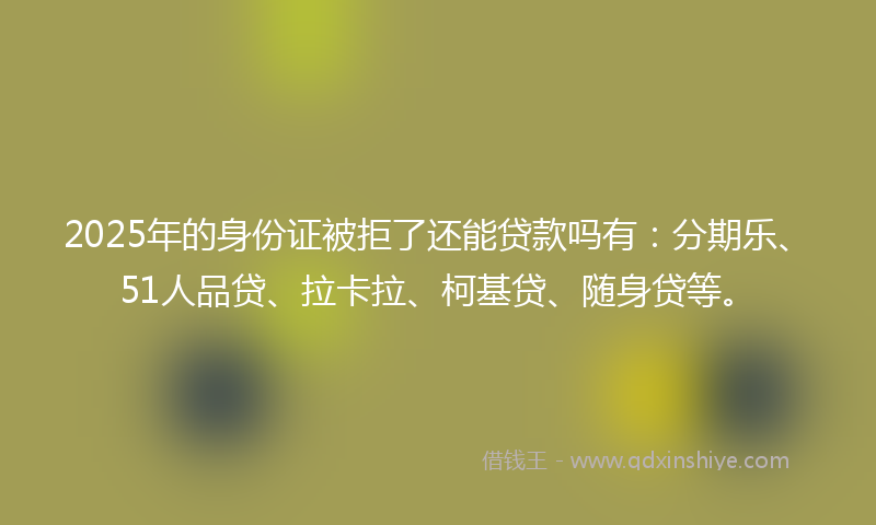 2025年的身份证被拒了还能贷款吗有：分期乐、51人品贷、拉卡拉、柯基贷、随身贷等。