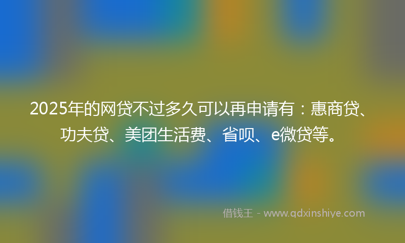 2025年的网贷不过多久可以再申请有：惠商贷、功夫贷、美团生活费、省呗、e微贷等。