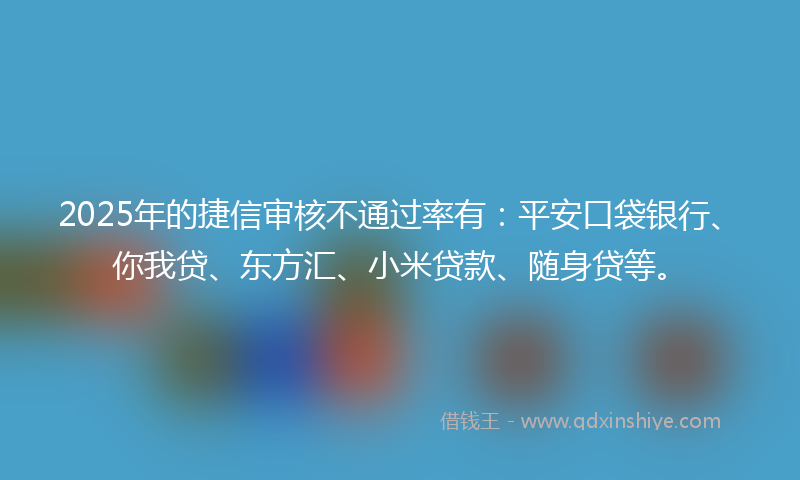 2025年的捷信审核不通过率有：平安口袋银行、你我贷、东方汇、小米贷款、随身贷等。