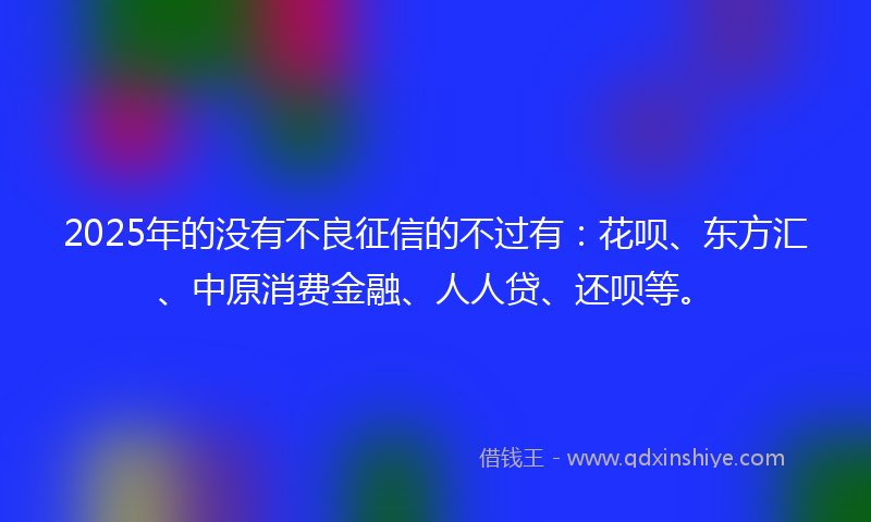 2025年的没有不良征信的不过有：花呗、东方汇、中原消费金融、人人贷、还呗等。
