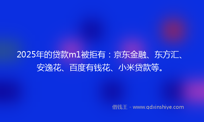 2025年的贷款m1被拒有：京东金融、东方汇、安逸花、百度有钱花、小米贷款等。