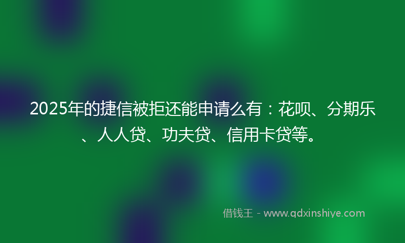 2025年的捷信被拒还能申请么有：花呗、分期乐、人人贷、功夫贷、信用卡贷等。