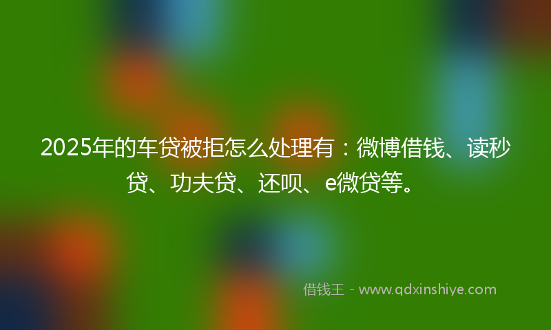 2025年的车贷被拒怎么处理有：微博借钱、读秒贷、功夫贷、还呗、e微贷等。