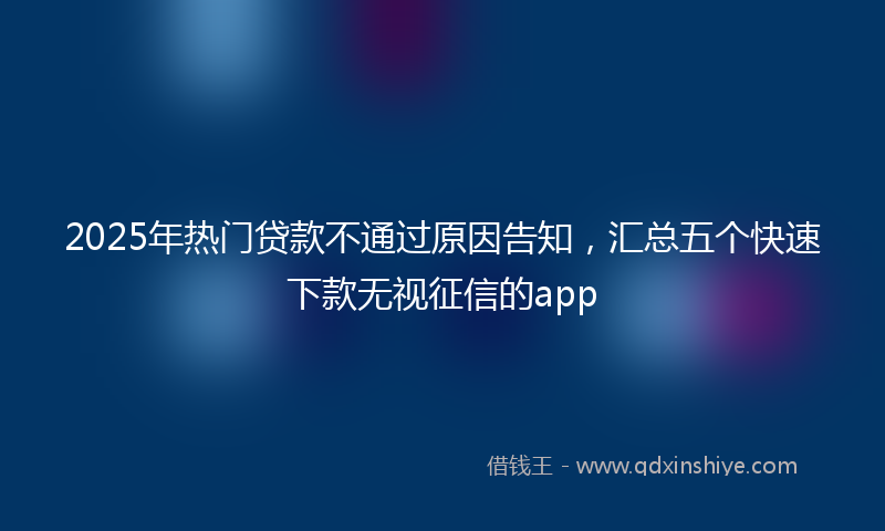 2025年热门贷款不通过原因告知，汇总五个快速下款无视征信的app