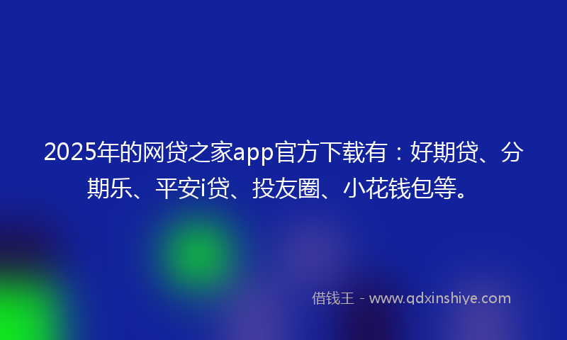 2025年的网贷之家app官方下载有：好期贷、分期乐、平安i贷、投友圈、小花钱包等。