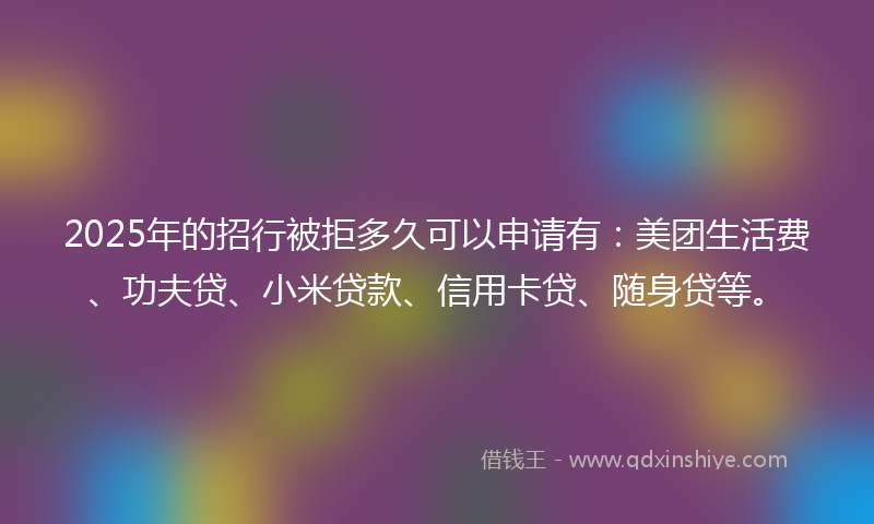 2025年的招行被拒多久可以申请有：美团生活费、功夫贷、小米贷款、信用卡贷、随身贷等。