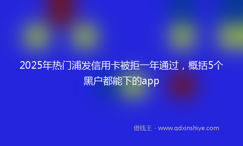 2025年热门浦发信用卡被拒一年通过，概括5个黑户都能下的app