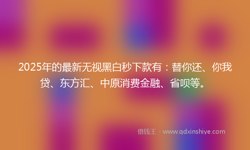 2025年的最新无视黑白秒下款有：替你还、你我贷、东方汇、中原消费金融、省呗等。