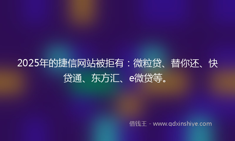 2025年的捷信网站被拒有：微粒贷、替你还、快贷通、东方汇、e微贷等。