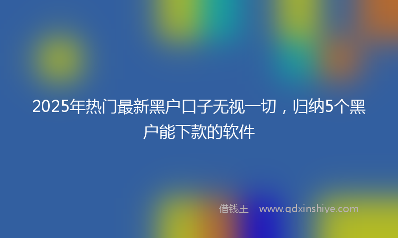 2025年热门最新黑户口子无视一切，归纳5个黑户能下款的软件