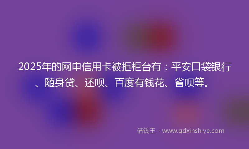 2025年的网申信用卡被拒柜台有：平安口袋银行、随身贷、还呗、百度有钱花、省呗等。