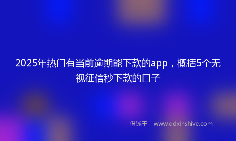 2025年热门有当前逾期能下款的app，概括5个无视征信秒下款的口子