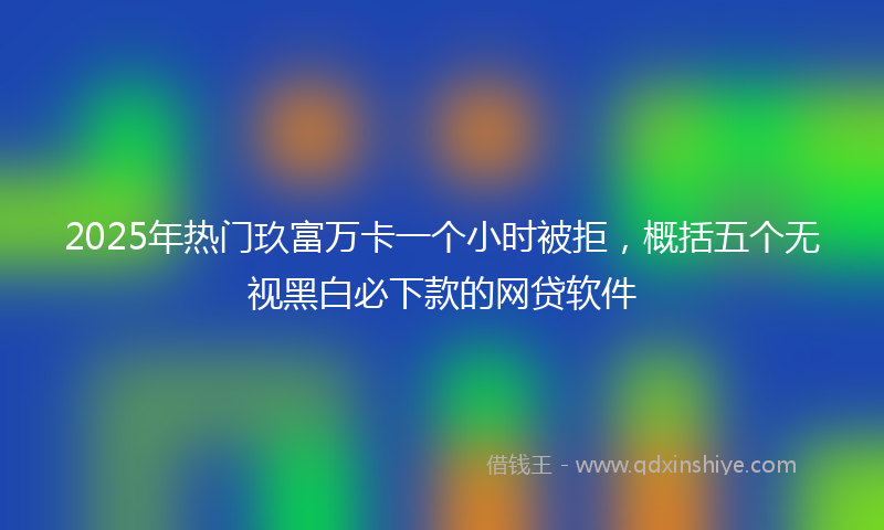 2025年热门玖富万卡一个小时被拒，概括五个无视黑白必下款的网贷软件