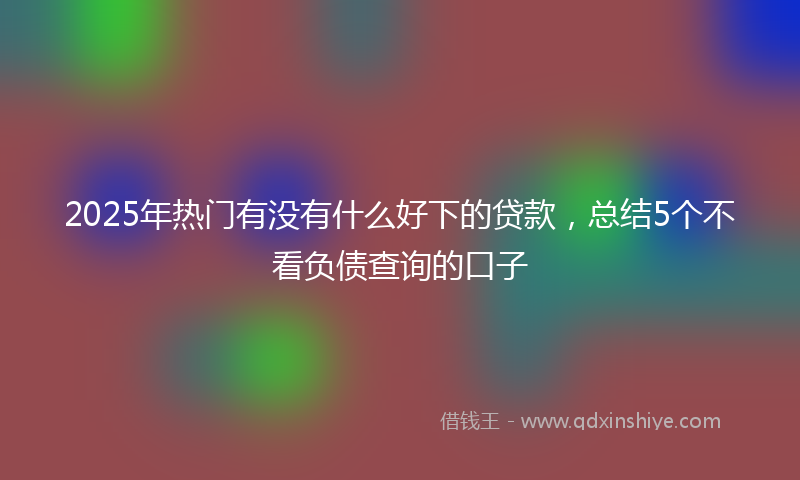 2025年热门有没有什么好下的贷款，总结5个不看负债查询的口子