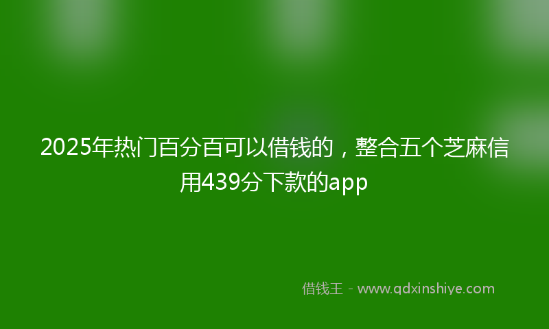2025年热门百分百可以借钱的，整合五个芝麻信用439分下款的app
